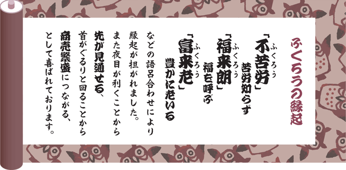 ふくろうの縁起：「不苦労」苦労知らず、「福来朗」福を呼ぶ、「富来老」豊かに老いるなどの語呂合わせにより縁起が担がれました。また夜目が利くことから先が見通せる、首がぐるりと回ることから商売繁盛につながるとして喜ばれております。