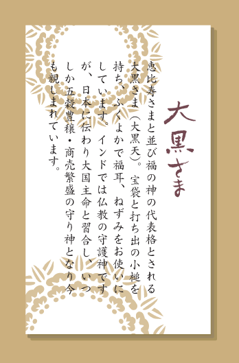 恵比寿さまと並び福の神の代表格とされる大黒さま（大黒天）。宝袋と打ち出の小槌を持ち、ふくよかで福耳、ねずみをお使いにしています。インドでは仏教の守護神ですが、日本に伝わり大国主命と習合し、いつしか五穀豊穣・商売繁盛の守り神となり今も親しまれています。