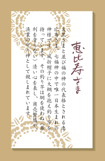 大黒さまと並び福の神の代表格とされる恵比寿さま。七福神の中で唯一日本生まれの神様です。風折帽子に大鯛を抱え釣り竿を持っています。その釣り竿は網を使わぬ（暴利を貪らない）清い心を表し、商売繁盛や、漁業の守り神として親しまれています。