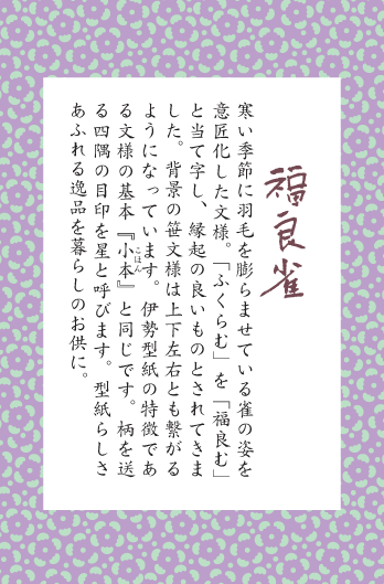 寒い季節に羽毛を膨らませている雀の姿を意匠化した文様。「ふくらむ」を「福良む」と当て字し、縁起の良いものとされてきました。背景の笹文様は上下左右とも繋がるようになっています。伊勢型紙の特徴である文様の基本『小本』と同じです。柄を送る四隅の目印を星と呼びます。型紙らしさあふれる逸品を暮らしのお供に。