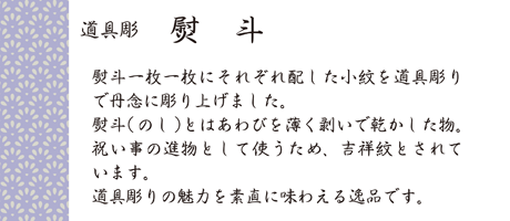 熨斗一枚一枚にそれぞれ配した小紋を道具彫りで丹念に彫り上げました。熨斗（のし）とはあわびを薄く剥いで乾かした物。祝い事の進物として使うため、吉祥文とされています。道具彫りの魅力を素直に味わえる逸品です。