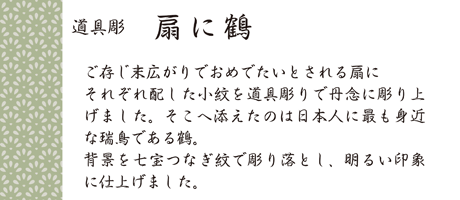 ご存じ末広がりでおめでたいとされる扇にそれぞれ配した小紋を道具彫りで丹念に彫り上げました。そこへ添えたのは日本人に最も身近な瑞鳥である鶴。背景を七宝つなぎ紋で彫り落とし、明るい印象に仕上げました。