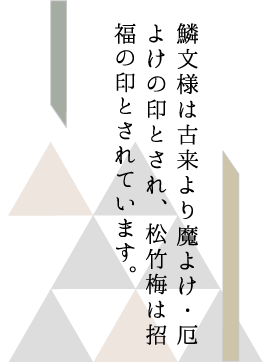 鱗文様は古来より魔よけ・厄よけの印とされ、松竹梅は招福の印とされています。