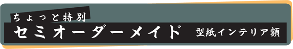 ちょっと特別！　セミオーダーメイド型紙インテリア額